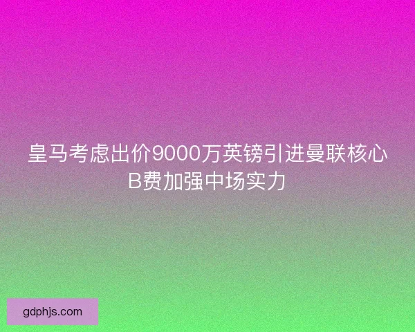 皇马考虑出价9000万英镑引进曼联核心B费加强中场实力
