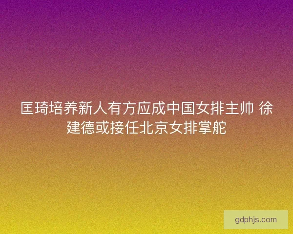 匡琦培养新人有方应成中国女排主帅 徐建德或接任北京女排掌舵