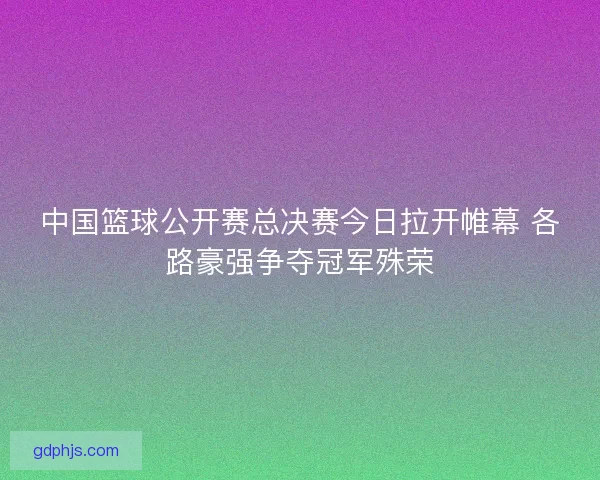 中国篮球公开赛总决赛今日拉开帷幕 各路豪强争夺冠军殊荣
